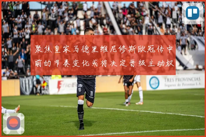 聚焦皇家马德里维尼修斯欧冠传中前的节奏变化或将决定晋级主动权