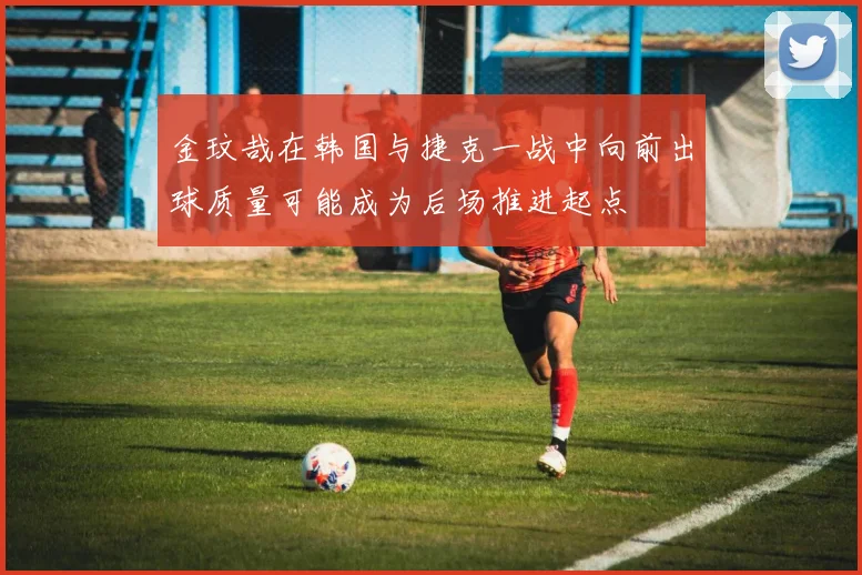 金玟哉在韩国与捷克一战中向前出球质量可能成为后场推进起点