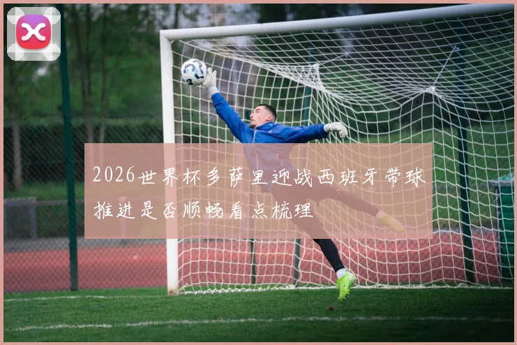 2026世界杯多萨里迎战西班牙带球推进是否顺畅看点梳理