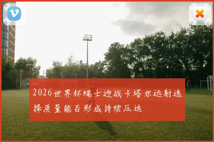 2026世界杯瑞士迎战卡塔尔远射选择质量能否形成持续压迫