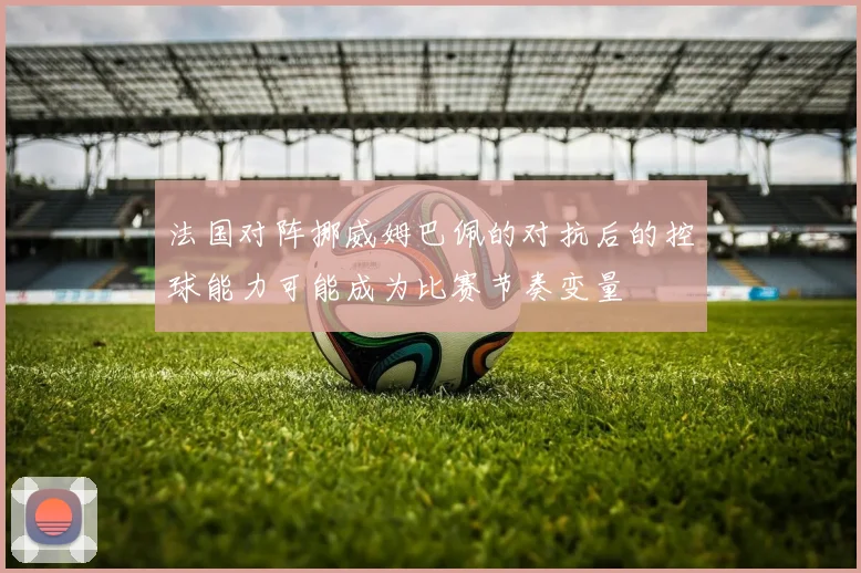 法国对阵挪威姆巴佩的对抗后的控球能力可能成为比赛节奏变量
