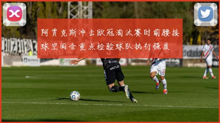 阿贾克斯冲击欧冠淘汰赛时前腰接球空间会重点检验球队执行强度