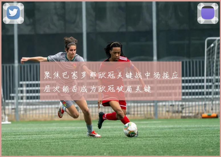 聚焦巴塞罗那欧冠关键战中场接应层次能否成为欧冠破局关键