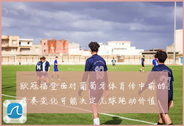 欧冠福登面对葡萄牙体育传中前的节奏变化可能决定无球跑动价值