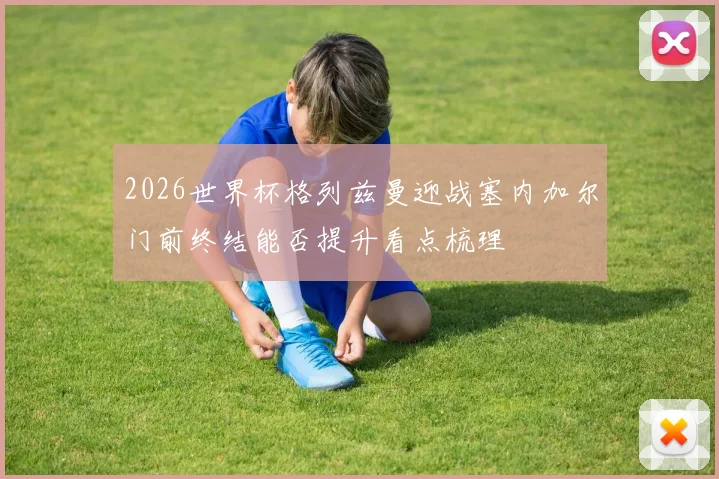 2026世界杯格列兹曼迎战塞内加尔门前终结能否提升看点梳理