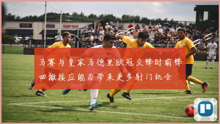 马赛与皇家马德里欧冠交锋时前锋回撤接应能否带来更多射门机会