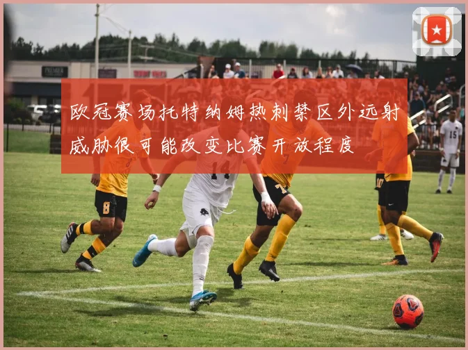 欧冠赛场托特纳姆热刺禁区外远射威胁很可能改变比赛开放程度