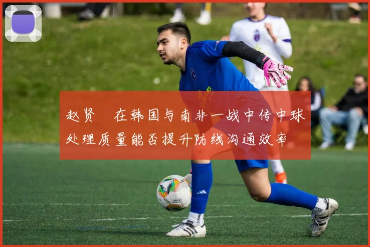 赵贤祐在韩国与南非一战中传中球处理质量能否提升防线沟通效率