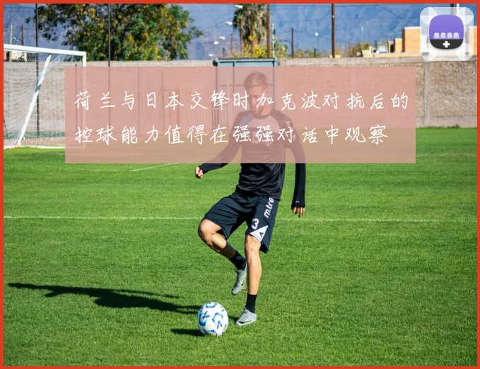 荷兰与日本交锋时加克波对抗后的控球能力值得在强强对话中观察