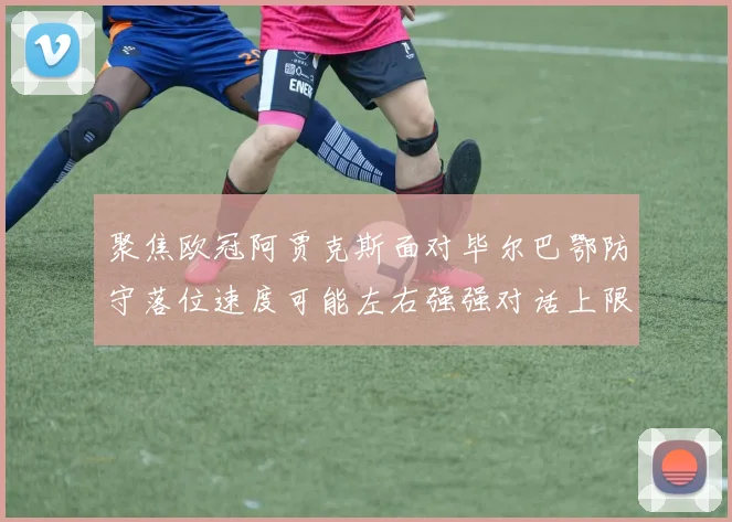聚焦欧冠阿贾克斯面对毕尔巴鄂防守落位速度可能左右强强对话上限