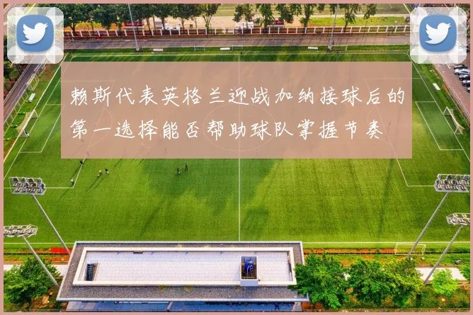 赖斯代表英格兰迎战加纳接球后的第一选择能否帮助球队掌握节奏