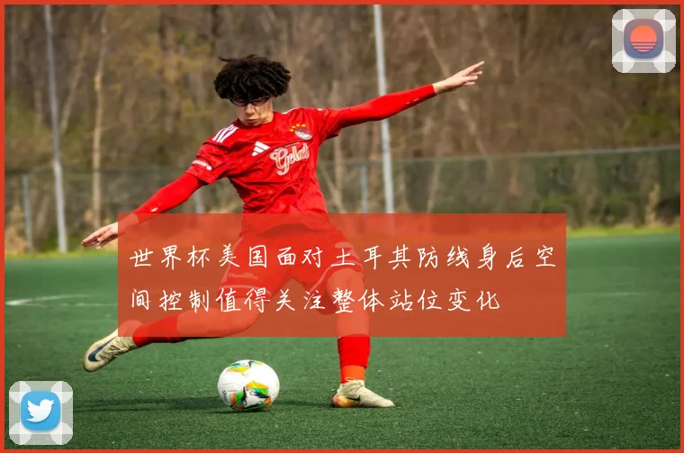 世界杯美国面对土耳其防线身后空间控制值得关注整体站位变化