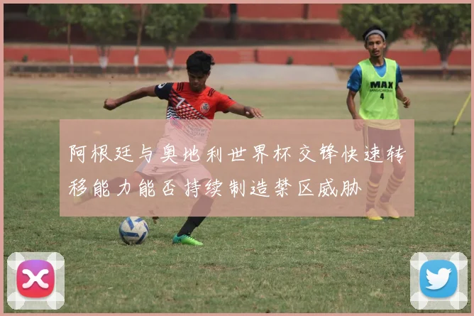 阿根廷与奥地利世界杯交锋快速转移能力能否持续制造禁区威胁