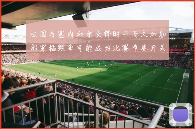 法国与塞内加尔交锋时卡马文加肋部穿插频率可能成为比赛节奏开关
