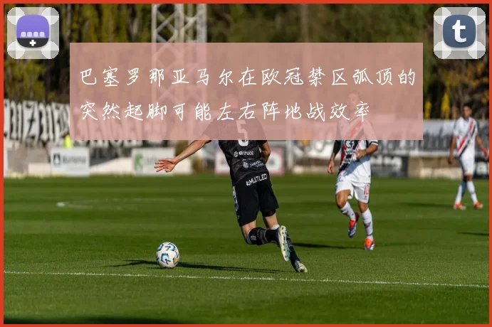 巴塞罗那亚马尔在欧冠禁区弧顶的突然起脚可能左右阵地战效率