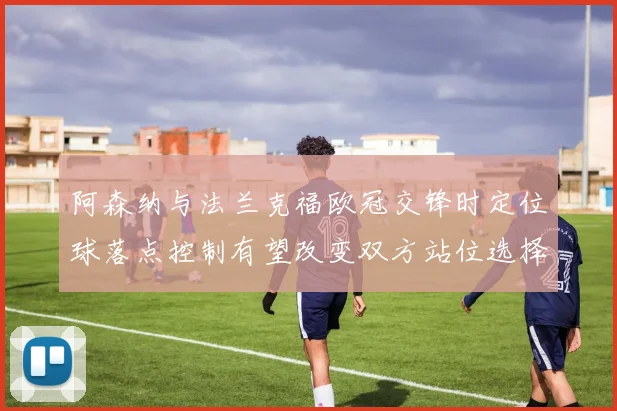 阿森纳与法兰克福欧冠交锋时定位球落点控制有望改变双方站位选择