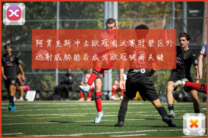 阿贾克斯冲击欧冠淘汰赛时禁区外远射威胁能否成为欧冠破局关键