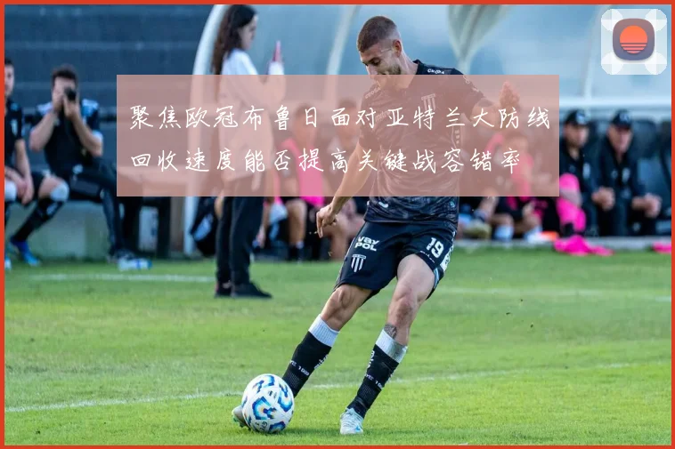 聚焦欧冠布鲁日面对亚特兰大防线回收速度能否提高关键战容错率