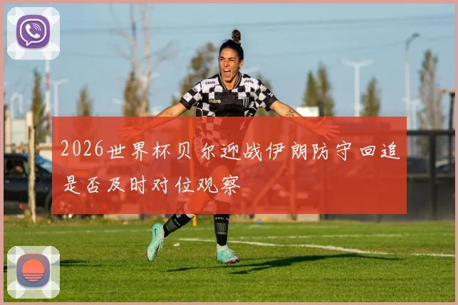 2026世界杯贝尔迎战伊朗防守回追是否及时对位观察