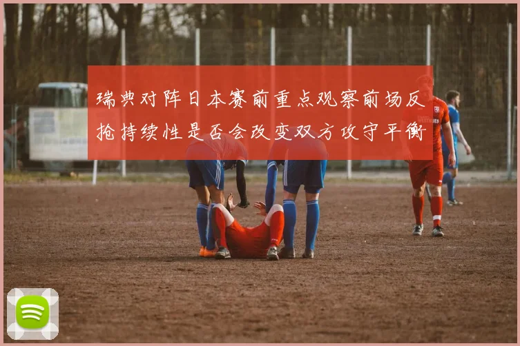 瑞典对阵日本赛前重点观察前场反抢持续性是否会改变双方攻守平衡