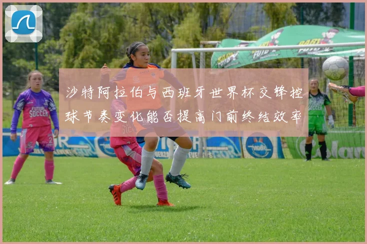沙特阿拉伯与西班牙世界杯交锋控球节奏变化能否提高门前终结效率