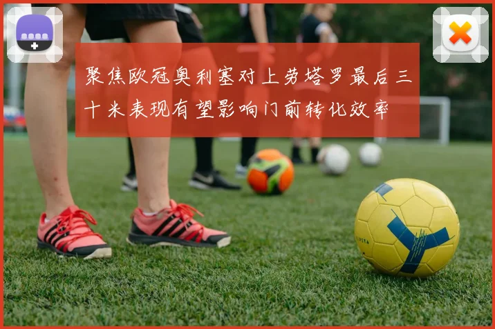 聚焦欧冠奥利塞对上劳塔罗最后三十米表现有望影响门前转化效率