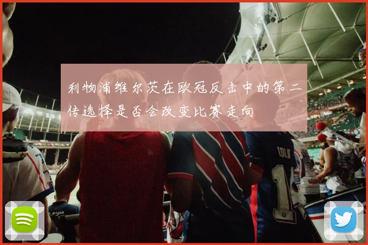 利物浦维尔茨在欧冠反击中的第二传选择是否会改变比赛走向