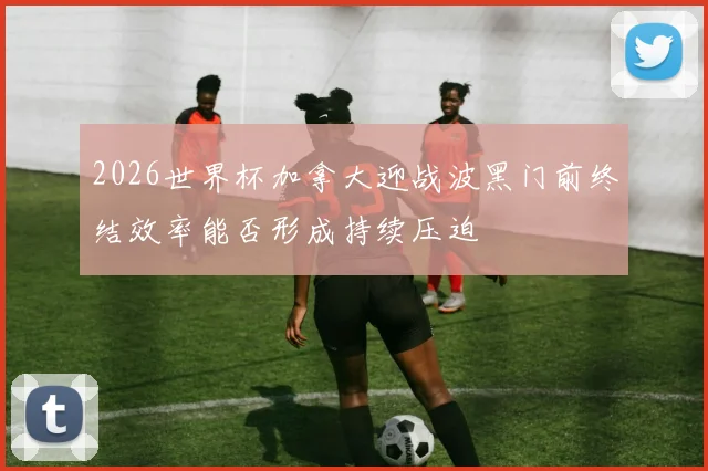 2026世界杯加拿大迎战波黑门前终结效率能否形成持续压迫