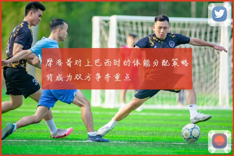 摩洛哥对上巴西时的体能分配策略将成为双方争夺重点