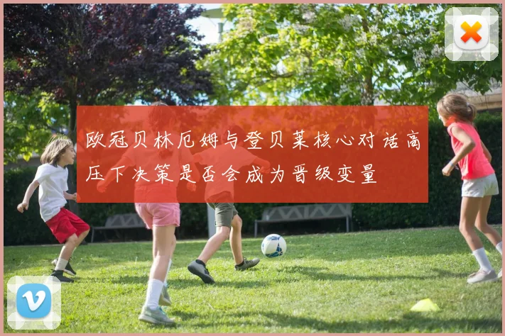 欧冠贝林厄姆与登贝莱核心对话高压下决策是否会成为晋级变量