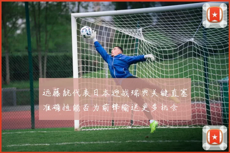 远藤航代表日本迎战瑞典关键直塞准确性能否为前锋输送更多机会
