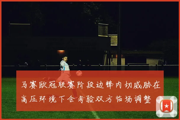 马赛欧冠联赛阶段边锋内切威胁在高压环境下会考验双方临场调整