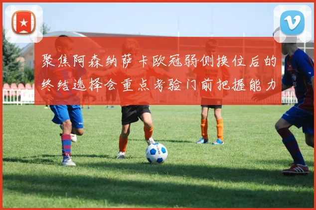 聚焦阿森纳萨卡欧冠弱侧换位后的终结选择会重点考验门前把握能力