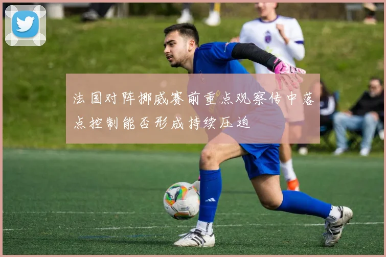 法国对阵挪威赛前重点观察传中落点控制能否形成持续压迫