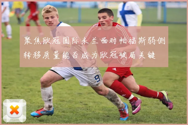 聚焦欧冠国际米兰面对帕福斯弱侧转移质量能否成为欧冠破局关键