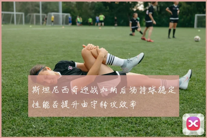 斯坦尼西奇迎战加纳后场持球稳定性能否提升由守转攻效率