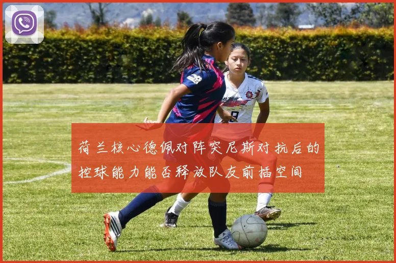 荷兰核心德佩对阵突尼斯对抗后的控球能力能否释放队友前插空间