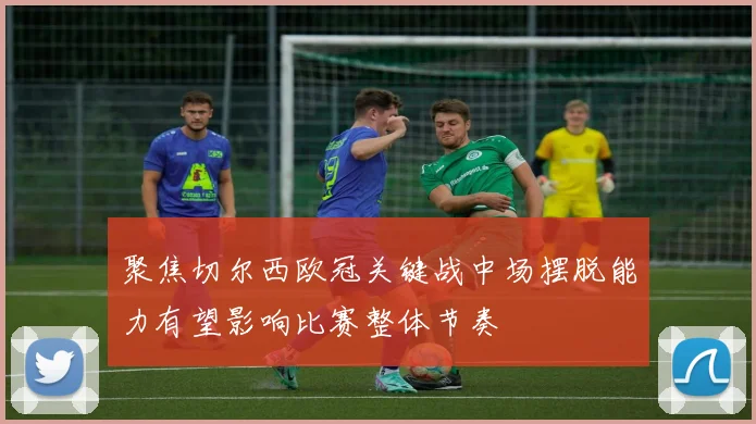 聚焦切尔西欧冠关键战中场摆脱能力有望影响比赛整体节奏