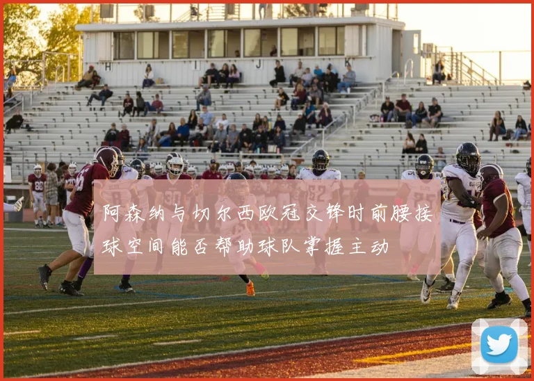 阿森纳与切尔西欧冠交锋时前腰接球空间能否帮助球队掌握主动