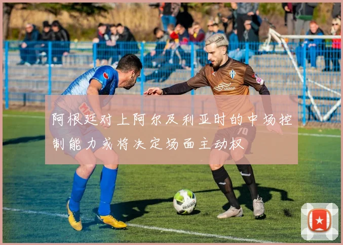 阿根廷对上阿尔及利亚时的中场控制能力或将决定场面主动权