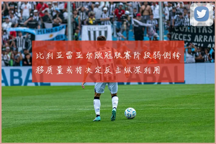 比利亚雷亚尔欧冠联赛阶段弱侧转移质量或将决定反击纵深利用