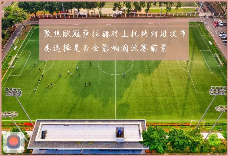 聚焦欧冠萨拉赫对上托纳利进攻节奏选择是否会影响淘汰赛前景