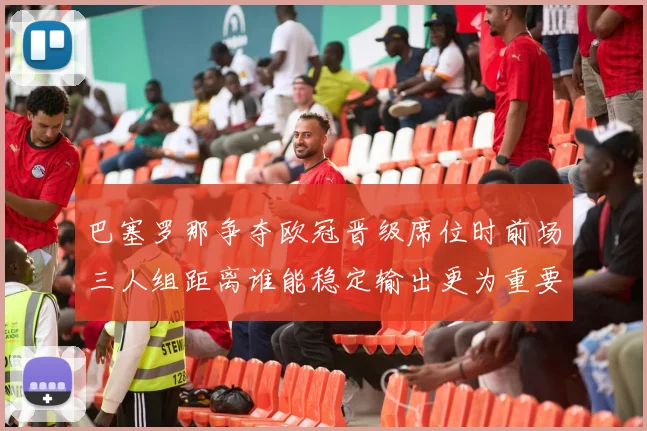 巴塞罗那争夺欧冠晋级席位时前场三人组距离谁能稳定输出更为重要