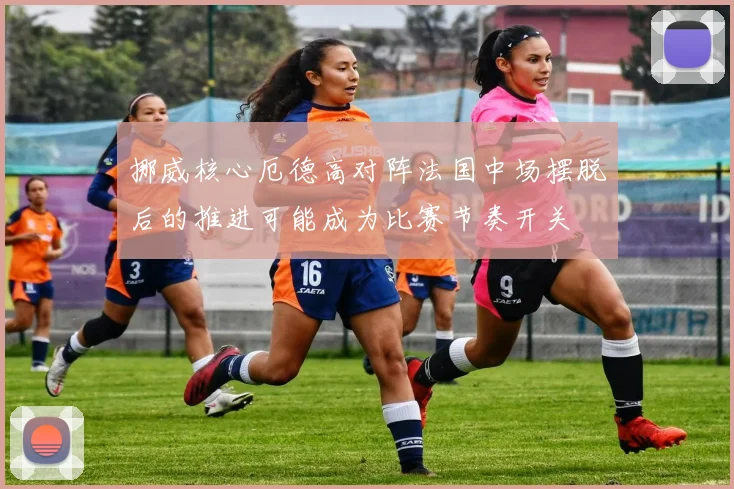 挪威核心厄德高对阵法国中场摆脱后的推进可能成为比赛节奏开关