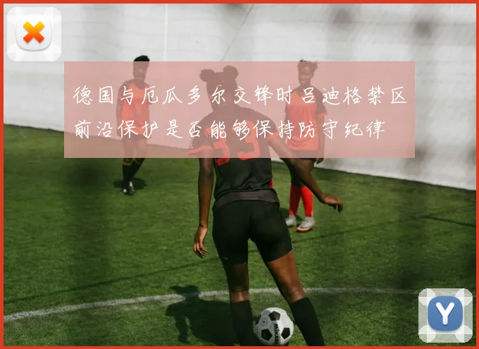 德国与厄瓜多尔交锋时吕迪格禁区前沿保护是否能够保持防守纪律