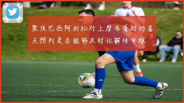 聚焦巴西阿利松对上摩洛哥时的落点预判是否能够及时化解传中球