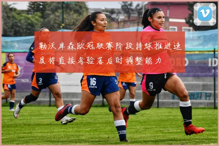 勒沃库森欧冠联赛阶段持球推进速度将直接考验落后时调整能力