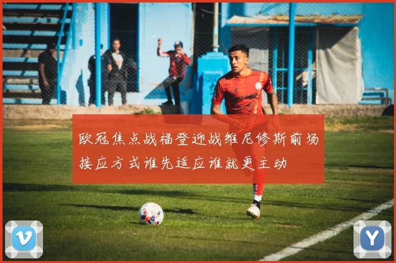 欧冠焦点战福登迎战维尼修斯前场接应方式谁先适应谁就更主动
