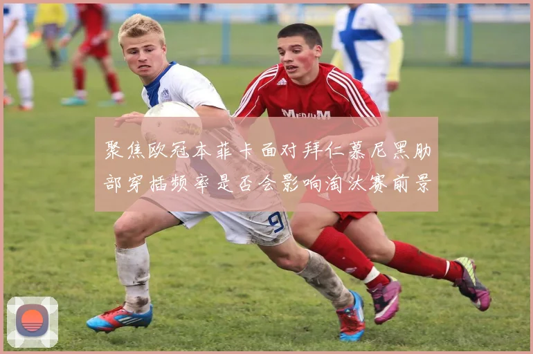聚焦欧冠本菲卡面对拜仁慕尼黑肋部穿插频率是否会影响淘汰赛前景