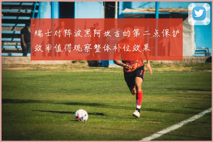 瑞士对阵波黑阿坎吉的第二点保护效率值得观察整体补位效果
